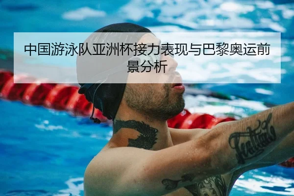 中国游泳队亚洲杯接力表现与巴黎奥运前景分析